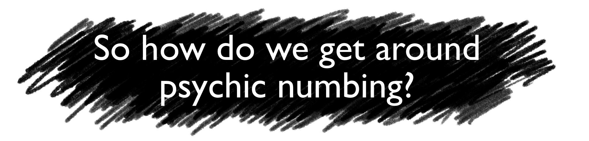 So how do we get around psychic numbing?
