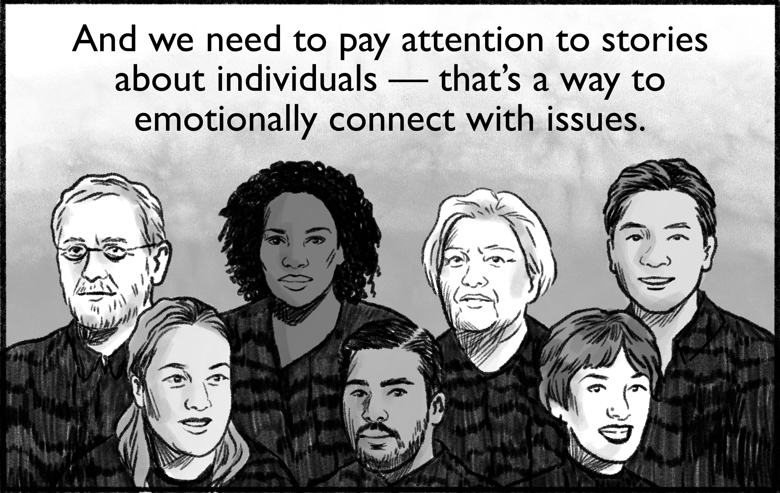 And we need to pay attention to stories about individuals — that’s a way to emotionally connect with issues.
