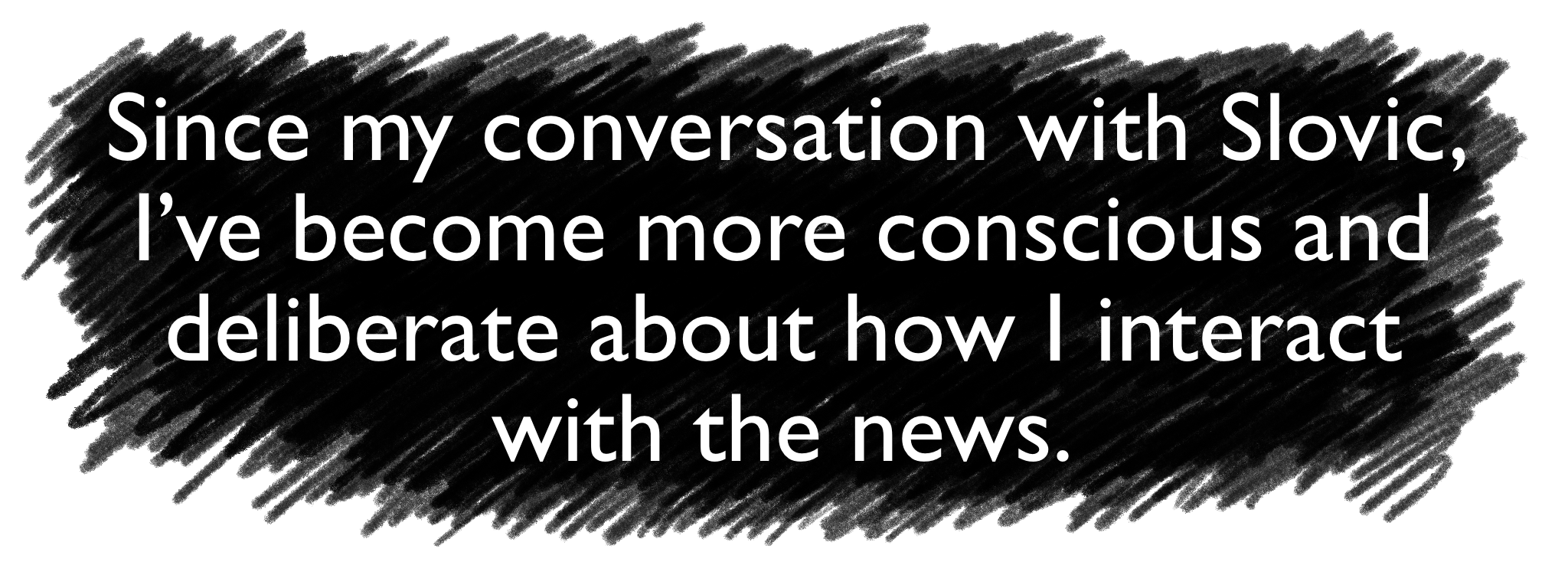 Since my conversation with Slovic, I’ve become more conscious and deliberate about how I interact with the news. 