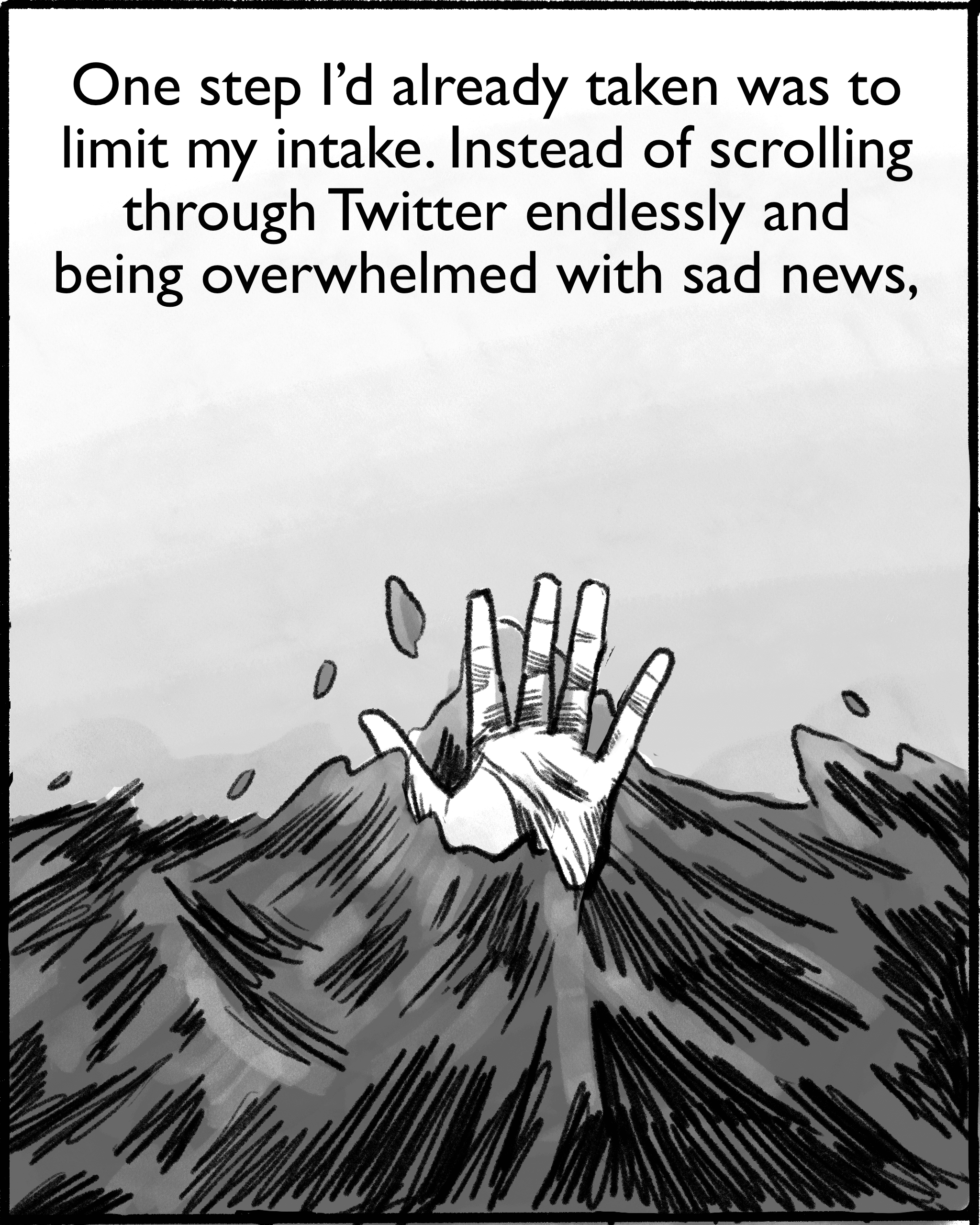 One step I’d already taken was to limit my intake. Instead of scrolling through Twitter endlessly and being overwhelmed with sad news, [Image description: Connie's hand sticks out from under waves of black water, flailing for help.]