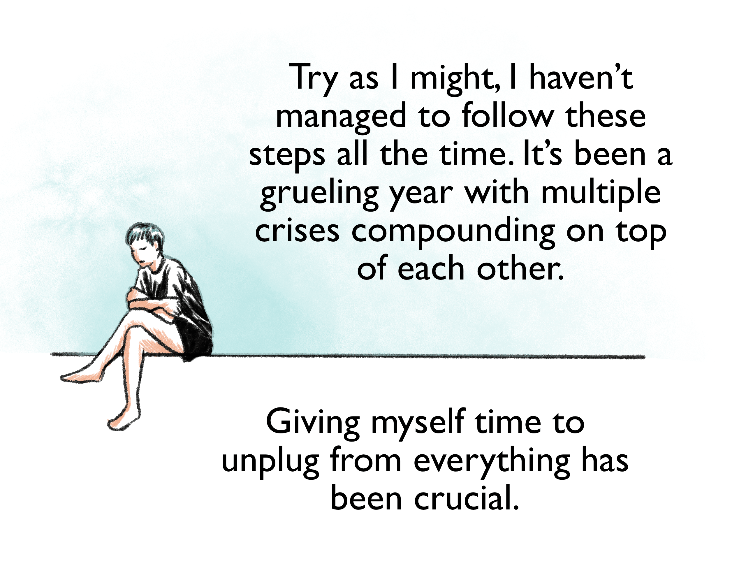 Try as I might, I haven’t managed to follow these steps all the time. It’s been a grueling year with multiple crises compounding on top of each other. Giving myself time to unplug from everything has been crucial.