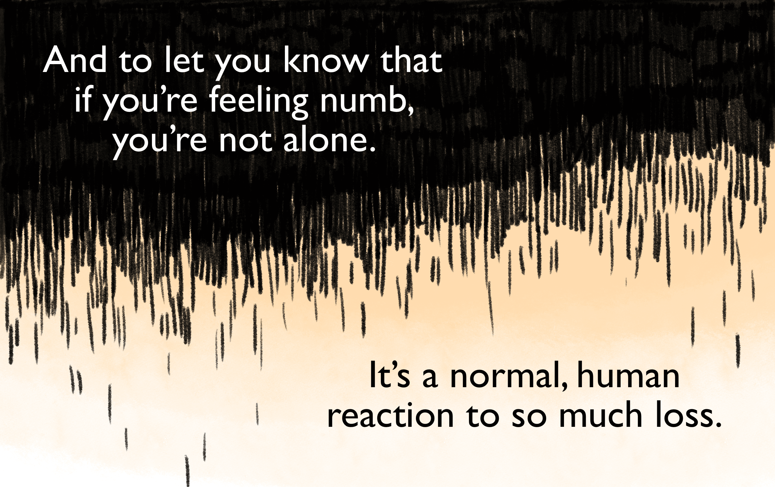 And to let you know that if you’re feeling numb, you’re not alone. It’s a normal, human reaction to so much loss.