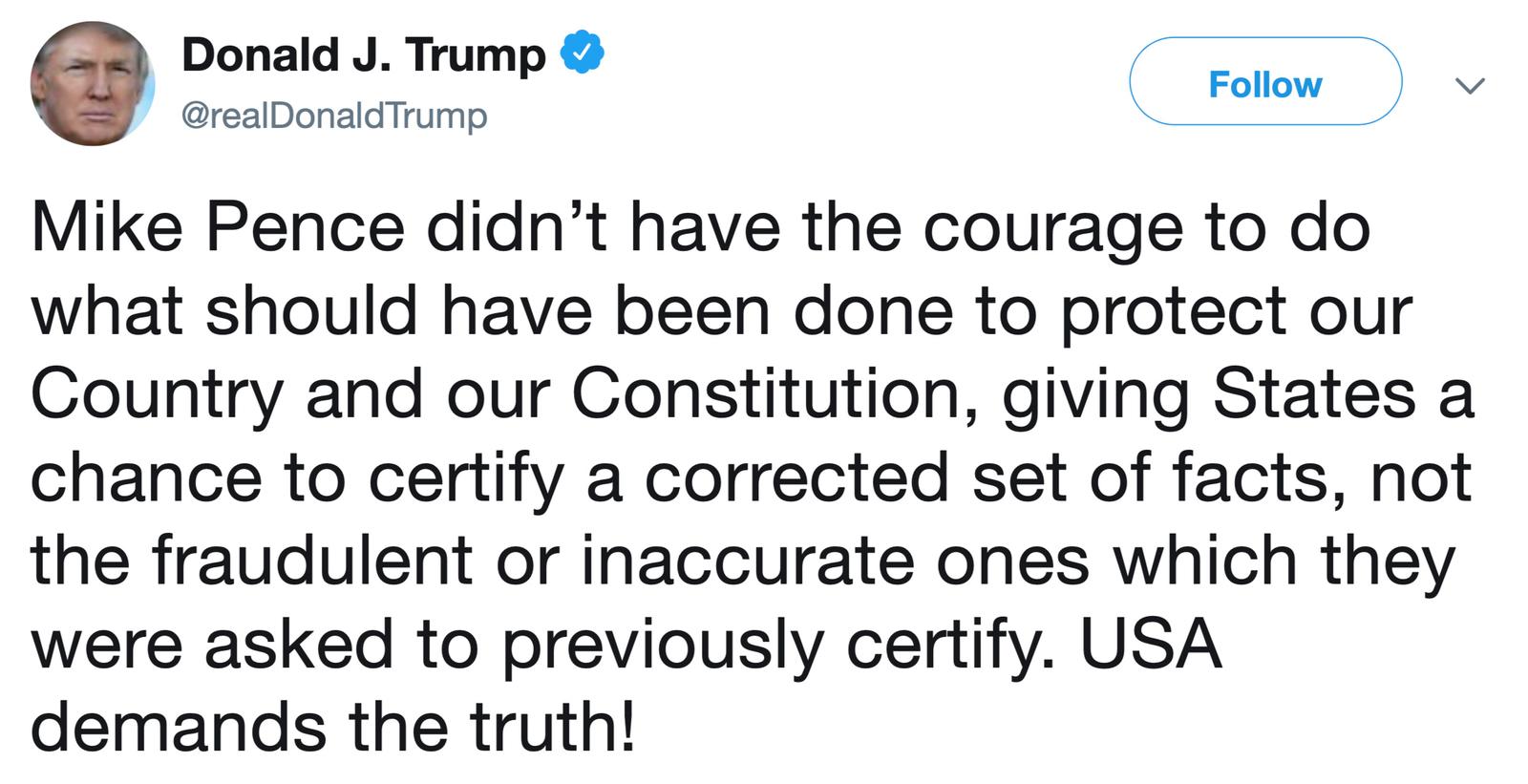 Mike Pence didn’t have the courage to do what should have been done to protect our Country and our Constitution, giving States a chance to certify a corrected set of facts, not the fraudulent or inaccurate ones which they were asked to previously certify. USA demands the truth!